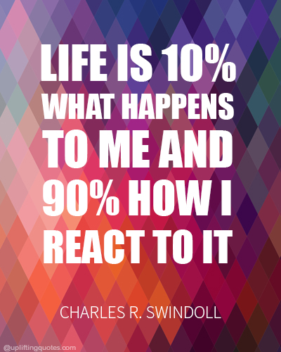 Life is 10% what happens to me and 90% how I react to it.