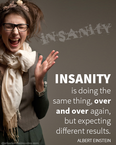 Insanity is doing the same thing, over and over again, but expecting different results.